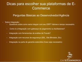 Dicas para escolher sua plataformas de E-
Commerce
Perguntas Básicas ao Desenvolvedor/Agência
- Sobre integração:
- Questione sobre como seria integrar com seu ERP? Valores e tempo necessário.
- Como é a Integração com gateways de pagamento ou facilitadores?
- Integração com ferramentas de análise de Fraude?
- Integração com recursos de segurança (SSL, Site Blindado, Etc)
- Integração na parte de garantia estendida (Caso seja necessário)
 