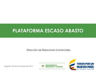 PLATAFORMA ESCASO ABASTO
Bogotá, 30 de Octubre de 2017
Dirección de Relaciones Comerciales
 