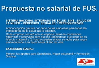 SISTEMA NACIONAL INTEGRADO DE SALUD- SINS - SALUD DE LA MUJER – DERECHOS  SEXUALES Y REPRODUCTIVOS. Anticoncepción gratuita por parte de las empresas para todas las trabajadoras de la salud que lo soliciten. Cada empresa contará con un espacio (sala) en condiciones higiénicas y reservada para que las trabajadoras que luego de su licencia maternal y ½ horario puedan extraer su leche para seguir amamantando a su hijo/a hasta el año de vida. EXTENSIÓN SOCIAL:  Mejorar los aportes para Guarderías, Hogar estudiantil y Formación Sindical.  Propuesta no salarial de FUS. 