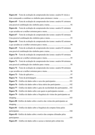 Figura 64 – Teste de avaliação de compreensão dos ícones: usuário 01 inicia o
teste começando a combinar os símbolos para estruturar o menu ........................92
Figura 65 – Teste de avaliação de compreensão dos ícones: usuário 01 estrutura
uma possível combinação dos símbolos para o menu............................................92
Figura 66 – Teste de avaliação de compreensão dos ícones: usuário 01 estrutura
o que acredita ser a melhor estrutura para o menu.................................................93
Figura 67 – Teste de avaliação de compreensão dos ícones: usuário 02 estrutura
Uma possível combinação dos símbolos para o menu...........................................93
Figura 68 – Teste de avaliação de compreensão dos ícones: usuário 02 estrutura
o que acredita ser a melhor estrutura para o menu.................................................94
Figura 69 – Teste de avaliação de compreensão dos ícones: usuário 03 estrutura
uma possível combinação dos símbolos para o menu............................................94
Figura 70 – Teste de avaliação de compreensão dos ícones: usuário 03 estrutura
o que acredita ser a melhor estrutura para o menu.................................................95
Figura 71 – Teste de avaliação de compreensão dos ícones: usuário 04 estrutura
uma possível combinação dos símbolos para o menu ...........................................95
Figura 72 – Teste de avaliação de compreensão dos ícones: usuário 04 estrutura
o que acredita ser a melhor estrutura para o menu.................................................96
Figura 73 – Telas do aplicativo.............................................................................97
Figura 74 – Teste de prototipagem .....................................................................100
Figura 75 – Gráfico de dados sobre o sexo dos participantes.............................101
Figura 76 – Gráfico de dados sobre a faixa etária dos participantes ..................102
Figura 77 – Gráfico de dados sobre o grau de escolaridade dos participantes ...102
Figura 78 – Gráfico de dados sobre com quem os participantes moram............103
Figura 79 – Gráfico de dados sobre a frequência de visitas dos participantes ao
shopping...............................................................................................................103
Figura 80– Gráfico de dados sobre o motivo das visitas dos participantes ao
shopping...............................................................................................................104
Figura 81 – Gráfico de dados sobre a frequência de compras feitas pelos
participantes .........................................................................................................104
Figura 82– Gráfico de dados sobre o motivo das compras efetuadas pelos
participantes .........................................................................................................105
Figura 83 – Gráfico de dados sobre o acesso a internet pelo celular dos
 