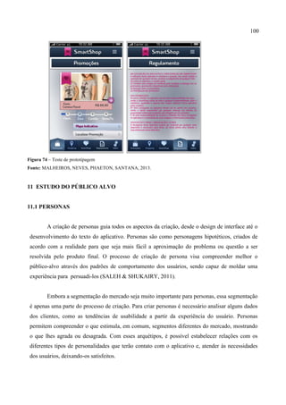 100
Figura 74 – Teste de prototipagem
Fonte: MALHEIROS, NEVES, PHAETON, SANTANA, 2013.
11 ESTUDO DO PÚBLICO ALVO
11.1 PERSONAS
A criação de personas guia todos os aspectos da criação, desde o design de interface até o
desenvolvimento do texto do aplicativo. Personas são como personagens hipotéticos, criados de
acordo com a realidade para que seja mais fácil a aproximação do problema ou questão a ser
resolvida pelo produto final. O processo de criação de persona visa compreender melhor o
público-alvo através dos padrões de comportamento dos usuários, sendo capaz de moldar uma
experiência para persuadi-los (SALEH & SHUKAIRY, 2011).
Embora a segmentação do mercado seja muito importante para personas, essa segmentação
é apenas uma parte do processo de criação. Para criar personas é necessário analisar alguns dados
dos clientes, como as tendências de usabilidade a partir da experiência do usuário. Personas
permitem compreender o que estimula, em comum, segmentos diferentes do mercado, mostrando
o que lhes agrada ou desagrada. Com esses arquétipos, é possível estabelecer relações com os
diferentes tipos de personalidades que terão contato com o aplicativo e, atender às necessidades
dos usuários, deixando-os satisfeitos.
 