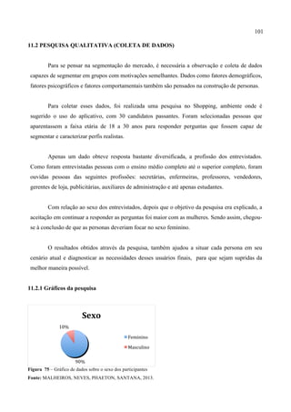 101
11.2 PESQUISA QUALITATIVA (COLETA DE DADOS)
Para se pensar na segmentação do mercado, é necessária a observação e coleta de dados
capazes de segmentar em grupos com motivações semelhantes. Dados como fatores demográficos,
fatores psicográficos e fatores comportamentais também são pensados na construção de personas.
Para coletar esses dados, foi realizada uma pesquisa no Shopping, ambiente onde é
sugerido o uso do aplicativo, com 30 candidatos passantes. Foram selecionadas pessoas que
aparentassem a faixa etária de 18 a 30 anos para responder perguntas que fossem capaz de
segmentar e caracterizar perfis realistas.
Apenas um dado obteve resposta bastante diversificada, a profissão dos entrevistados.
Como foram entrevistadas pessoas com o ensino médio completo até o superior completo, foram
ouvidas pessoas das seguintes profissões: secretárias, enfermeiras, professores, vendedores,
gerentes de loja, publicitárias, auxiliares de administração e até apenas estudantes.
Com relação ao sexo dos entrevistados, depois que o objetivo da pesquisa era explicado, a
aceitação em continuar a responder as perguntas foi maior com as mulheres. Sendo assim, chegou-
se à conclusão de que as personas deveriam focar no sexo feminino.
O resultados obtidos através da pesquisa, também ajudou a situar cada persona em seu
cenário atual e diagnosticar as necessidades desses usuários finais, para que sejam supridas da
melhor maneira possível.
11.2.1 Gráficos da pesquisa
Figura 75 – Gráfico de dados sobre o sexo dos participantes
Fonte: MALHEIROS, NEVES, PHAETON, SANTANA, 2013.
90%	
  
10%	
  
Sexo	
  
Feminino	
  
Masculino	
  
 