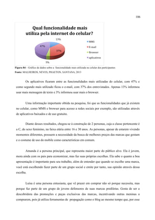 106
Figura 84 – Gráfico de dados sobre a funcionalidade mais utilizada no celular dos participantes
Fonte: MALHEIROS, NEVES, PHAETON, SANTANA, 2013
Os aplicativos ficaram entre as funcionalidades mais utilizadas do celular, com 47% e
como segundo mais utilizado ficou o e-mail, com 37% dos entrevistados. Apenas 13% informou
usar mais mensagem de texto e 3% informou usar mais o browser.
Uma informação importante obtida na pesquisa, foi que as funcionalidades que já existem
no celular, como MMS e browser para acesso a redes sociais por exemplo, são utilizadas através
de aplicativos baixados e de uso gratuito.
Diante desses resultados, chegou-se à construção de 2 personas, cuja a classe pertencente é
a C, do sexo feminino, na faixa etária entre 16 e 30 anos. As personas, apesar de estarem vivendo
momentos diferentes, possuem a necessidade da busca de melhores preços das marcas que gostam
e o costume de uso do mobile como características em comum.
Amanda é a persona principal, que representa maior parte do público alvo. Ela é jovem,
mora ainda com os pais para economizar, mas faz suas próprias escolhas. Ela sabe o quanto a boa
apresentação é importante para seu trabalho, além de entender que quando se escolhe uma marca,
você está escolhendo fazer parte de um grupo social e emite por tanto, sua opinião através dessa
escolha.
Luísa é uma persona entusiasta, que vê prazer em comprar não só porque necessita, mas
porque faz parte de um grupo de jovens defensores de suas marcas prediletas. Gosta de ser a
descobridora das promoções e peças exclusivas das marcas, incentivando outras meninas a
comprarem, pois já utiliza ferramentas de propagação como o blog ao mesmo tempo que, por esse
13%	
  
37%	
  
3%	
  
47%	
  
	
  Qual	
  funcionalidade	
  mais	
  
utiliza	
  pela	
  internet	
  do	
  celular?	
  
MMS	
  
E-­‐mail	
  
Browser	
  
aplicativos	
  
 