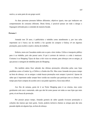 107
motivo, se sente parte de um grupo social.
As duas personas possuem hábitos diferentes, objetivos iguais, mas que traduzem um
comportamento de consumo diferente. Desta forma, é possível pensar em todo o design e
linguagem utilizada para o conteúdo de maneira focada.
Persona 1
Amanda tem 28 anos, é publicitária e trabalha como atendimento e, por isso acha
importante ser é heavy use de mobile e fez questão de comprar o Galaxy s4 em algumas
prestações, para receber e-mails e alertas do trabalho.
Solteira, mora em Cascadura ainda com os pais e dois irmãos. Utiliza o transporte público
para ir ao trabalho, pois não possui carro. O pai é corretor de imóveis e a mãe é manicure.
Costuma ir ao Shopping Tijuca de duas a três vezes na semana, para almoçar com as amigas, já
que possui a vantagem de trabalhar perto do Shopping.
Ela também adora ficar sabendo das últimas promoções oferecidas pelas suas lojas
prediletas como a Contém 1g, a Chifon e a Sonho dos Pés. Mas como Amanda tem pouco tempo
na hora do almoço, ver as amigas e ainda buscar promoções nem sempre é possível. Apesar de
saber que é importante andar sempre bem vestida nas reuniões que participa com os clientes, ter
tempo para fazer compras de acordo com o seu poder aquisitivo, ficou mais difícil.
Aos fins de semana, gosta de ir ao Norte Shopping para ir ao cinema, mas como
geralmente está com o namorado, sabe que não há como passar em todas as suas lojas que mais
gosta, só em busca de promoção.
Por possuir pouco tempo, Amanda gostaria de saber quando tivessem promoções e
coleções das marcas que mais gosta. Assim, poderia inclusive chamar as amigas para dar uma
passada rápida em alguma loja, na hora do almoço.
 
