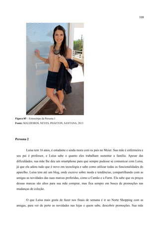 108
Figura 85 – Estereótipo da Persona 1
Fonte: MALHEIROS, NEVES, PHAETON, SANTANA, 2013
Persona 2
Luísa tem 16 anos, é estudante e ainda mora com os pais no Meier. Sua mãe é enfermeira e
seu pai é professor, e Luísa sabe o quanto eles trabalham sustentar a família. Apesar das
dificuldades, sua mãe lhe deu um smartphone para que sempre pudesse se comunicar com Luísa,
já que ela adora tudo que é novo em tecnologia e sabe como utilizar todas as funcionalidades do
aparelho. Luísa tem até um blog, onde escreve sobre moda e tendências, compartilhando com as
amigas as novidades das suas marcas preferidas, como a Cantão e a Farm. Ela sabe que os preços
dessas marcas são altos para sua mãe comprar, mas fica sempre em busca de promoções nas
mudanças de coleção.
O que Luísa mais gosta de fazer nos finais de semana é ir ao Norte Shopping com as
amigas, para ver de perto as novidades nas lojas e quem sabe, descobrir promoções. Sua mãe
 