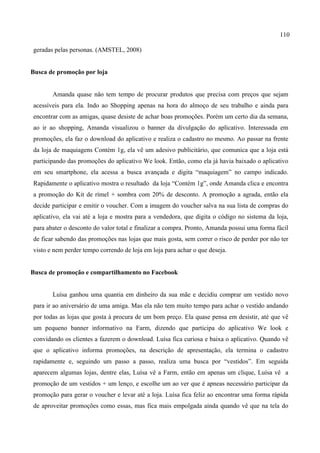 110
geradas pelas personas. (AMSTEL, 2008)
Busca de promoção por loja
Amanda quase não tem tempo de procurar produtos que precisa com preços que sejam
acessíveis para ela. Indo ao Shopping apenas na hora do almoço de seu trabalho e ainda para
encontrar com as amigas, quase desiste de achar boas promoções. Porém um certo dia da semana,
ao ir ao shopping, Amanda visualizou o banner da divulgação do aplicativo. Interessada em
promoções, ela faz o download do aplicativo e realiza o cadastro no mesmo. Ao passar na frente
da loja de maquiagens Contém 1g, ela vê um adesivo publicitário, que comunica que a loja está
participando das promoções do aplicativo We look. Então, como ela já havia baixado o aplicativo
em seu smartphone, ela acessa a busca avançada e digita “maquiagem” no campo indicado.
Rapidamente o aplicativo mostra o resultado da loja “Contém 1g”, onde Amanda clica e encontra
a promoção do Kit de rímel + sombra com 20% de desconto. A promoção a agrada, então ela
decide participar e emitir o voucher. Com a imagem do voucher salva na sua lista de compras do
aplicativo, ela vai até a loja e mostra para a vendedora, que digita o código no sistema da loja,
para abater o desconto do valor total e finalizar a compra. Pronto, Amanda possui uma forma fácil
de ficar sabendo das promoções nas lojas que mais gosta, sem correr o risco de perder por não ter
visto e nem perder tempo correndo de loja em loja para achar o que deseja.
Busca de promoção e compartilhamento no Facebook
Luísa ganhou uma quantia em dinheiro da sua mãe e decidiu comprar um vestido novo
para ir ao aniversário de uma amiga. Mas ela não tem muito tempo para achar o vestido andando
por todas as lojas que gosta à procura de um bom preço. Ela quase pensa em desistir, até que vê
um pequeno banner informativo na Farm, dizendo que participa do aplicativo We look e
convidando os clientes a fazerem o download. Luísa fica curiosa e baixa o aplicativo. Quando vê
que o aplicativo informa promoções, na descrição de apresentação, ela termina o cadastro
rapidamente e, seguindo um passo a passo, realiza uma busca por “vestidos”. Em seguida
aparecem algumas lojas, dentre elas, Luísa vê a Farm, então em apenas um clique, Luísa vê a
promoção de um vestidos + um lenço, e escolhe um ao ver que é apneas necessário participar da
promoção para gerar o voucher e levar até a loja. Luísa fica feliz ao encontrar uma forma rápida
de aproveitar promoções como essas, mas fica mais empolgada ainda quando vê que na tela do
 