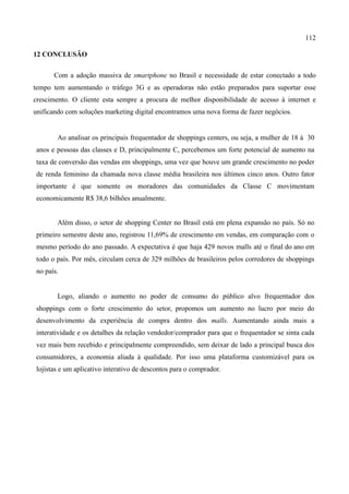 112
12 CONCLUSÃO
Com a adoção massiva de smartphone no Brasil e necessidade de estar conectado a todo
tempo tem aumentando o tráfego 3G e as operadoras não estão preparados para suportar esse
crescimento. O cliente esta sempre a procura de melhor disponibilidade de acesso à internet e
unificando com soluções marketing digital encontramos uma nova forma de fazer negócios.
Ao analisar os principais frequentador de shoppings centers, ou seja, a mulher de 18 à 30
anos e pessoas das classes e D, principalmente C, percebemos um forte potencial de aumento na
taxa de conversão das vendas em shoppings, uma vez que houve um grande crescimento no poder
de renda feminino da chamada nova classe média brasileira nos últimos cinco anos. Outro fator
importante é que somente os moradores das comunidades da Classe C movimentam
economicamente R$ 38,6 bilhões anualmente.
Além disso, o setor de shopping Center no Brasil está em plena expansão no país. Só no
primeiro semestre deste ano, registrou 11,69% de crescimento em vendas, em comparação com o
mesmo período do ano passado. A expectativa é que haja 429 novos malls até o final do ano em
todo o país. Por mês, circulam cerca de 329 milhões de brasileiros pelos corredores de shoppings
no país.
Logo, aliando o aumento no poder de consumo do público alvo frequentador dos
shoppings com o forte crescimento do setor, propomos um aumento no lucro por meio do
desenvolvimento da experiência de compra dentro dos malls. Aumentando ainda mais a
interatividade e os detalhes da relação vendedor/comprador para que o frequentador se sinta cada
vez mais bem recebido e principalmente compreendido, sem deixar de lado a principal busca dos
consumidores, a economia aliada à qualidade. Por isso uma plataforma customizável para os
lojistas e um aplicativo interativo de descontos para o comprador.
 
