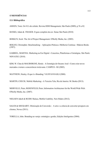 113
13 REFERÊNCIAS
13.1 Bibliográfica
AHOEN, Tomi. Os 8 Cs do celular. Revista HSM Management, São Paulo (2009), p.76 a 82.
BANKS, Adam & FRASER. O guia completo da cor. Senac São Paulo (2010)
BERKUN, Scott. The Art of Project Management. O'Reilly Media, Inc. (2005).
BOGAN, Christopher. Benchmarking – Aplicações Práticas e Melhoria Contínua - Makron Books
(1997).
GABRIEL, MARTHA. Marketing na Era Digital - Conceitos, Plataformas e Estratégias. São Paulo:
NOVATEC (2010).
KIM, W. Chan & MAUBORGNE, Renée. A Estratégia do Oceano Azul - Como criar novos
mercados e tornar a concorrência irrelevante. CAMPUS - RJ (2005).
MATTHEW, Healey. O que é o Branding ? GUSTAVO GILI (2008).
MARTIN, CHUCK. Mobile Marketing - A Terceira Tela, Rio de Janeiro: M. Books (2013).
MORVILLE, Peter, ROSENFELD, Peter, Information Architecture for the World Wide Web.
O'Reilly Media, Inc. (2007).
NIELSEN Jakob & BUDIU Raluca, Mobile Usability. New Riders (2012).
SALEH & SHUKAIRY. Otimização de Conversão - A arte e a ciência de converter prospects em
clientes, Novac (2011).
TORELLA, John. Branding no varejo: estratégia e gestão, Edições Inteligentes (2004).
 