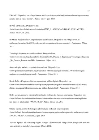 115
EXAME. Disponível em: <http://exame.abril.com.br/economia/noticias/marcelo-neri-aponta-novo-
cenario-para-a-classe-media>. Acesso em: 14 jan. 2013.
ISTOÉ DINHEIRO. Disponível em:
<http://www.istoedinheiro.com.br/noticias/82545_A+ASCENSAO+DA+CLASSE+MEDIA>.
Acesso em: 14 jan. 2013.
Hi-Midia, Redes Socias: Comportamento dos Usuários. Disponível em: <http://www.hi-
midia.com/pesquisas/abril2012-redes-sociais-comportamento-dos-usuarios/>. Acesso em: 22 jan.
2013
Tecnologia desponta no cenário nacional. Disponível em:
<http://www.revistaebrasil.com.br/E_Brasil/Ci%C3%AAncia_E_Tecnologia/Tecnologia_Desponta
_No_Cenario_Internacional.kl>. Acesso em: 23 jan. 2013
As tecnologias sociais e o cenário internacional. Disponível em:
<http://portaldomeioambiente.org.br/editorias-editorias/ecologia-humana/3360-as-tecnologias-
sociais-e-o-cenario-internacional>. Acesso em: 23 jan. 2013.
Brasil, Índia e Cingapura lideram consumo de mídias digitais. Disponível em:
<http://www.ipnews.com.br/telefoniaip/index.php/rede/categorias-de-rede/internet/26260-brasil-
china-e-cingapura-lideram-consumo-de-midias-digitais.html>. Acesso em: 23 jan. 2013
Redes sociais, um novo e rentável termômetro político das eleições americanas. Disponível em:
<http://info.abril.com.br/noticias/internet/redes-sociais-um-novo-e-rentavel-termometro-politico-
nas-eleicoes-americanas-19082012-6.shl> Acesso em: 23 jan. 2013
Obama supera Justino Bieber após reformulação no Klout. Disponível em:
<http://info.abril.com.br/noticias/internet/obama-supera-justin-bieber-apos-reformulacao-no-klout-
15082012-48.shl>. Acesso em 23: jan. 2013
Site da Agência de Marketing Digital Mirago. Disponível em: <http://www.mirago.com.br/a-era-
dos-aplicativos-mobile/>. Acesso em: 07 nov. 2012.
 