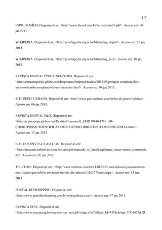 117
ESPM BRASÍLIA.Disponível em: <http://www.thered.com.br/textos/texto01.pdf>. Acesso em: 08
jan. 2013.
WIKIPEDIA. Disponível em: <http://pt.wikipedia.org/wiki/Marketing_digital>. Acesso em: 10 jan.
2013.
WIKIPEDIA. Disponível em: <http://pt.wikipedia.org/wiki/Marketing_mix>. Acesso em: 10 jan.
2013.
REVISTA DIGITAL ÉPOCA NEGÓCIOS. Disponível em:
<http://epocanegocios.globo.com/Inspiracao/Empresa/noticia/2012/07/groupon-completa-dois-
anos-no-brasil-com-planos-de-se-reinventar.html>. Acesso em: 08 jan. 2013.
SITE PEIXE URBANO. Disponível em: <http://www.peixeurbano.com.br/rio-de-janeiro/ofertas>.
Acesso em: 06 jan. 2013.
REVISTA DIGITAL P&G. Disponível em:
<http://revistapegn.globo.com/Revista/Common/0,,EMI219840-17161,00-
COMO+POSSO+IDENTIFICAR+MEUS+CONCORRENTES+COM+EFICIENCIA.html>.
Acesso em: 11 jan. 2013.
SITE INFOINVEST IGUATEMI. Disponível em:
<http://iguatemi.infoinvest.com.br/static/ptb/mercado_sc_brasil.asp?menu_secao=menu_companhia
#2>. Acesso em: 07 jan. 2013.
TELETIME. Disponível em: <http://www.teletime.com.br/14/01/2013/smartphones-ja-consomem-
mais-dados-que-tablets-em-redes-moveis-diz-arieso/tt/320377/news.aspx>. Acesso em: 15 jan.
2013
PORTAL DO SHOPPING. Disponível em:
<http://www.portaldoshopping.com.br/sobreaabrasce.asp>. Acesso em: 07 jan. 2013.
REVISTA SESC. Disponível em:
<http://www.sescsp.org.br/sesc/revistas_sesc/pb/artigo.cfm?Edicao_Id=437&Artigo_ID=6637&ID
 