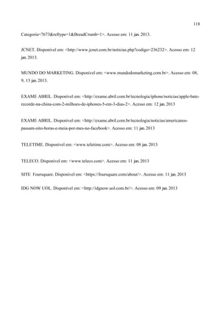 118
Categoria=7673&reftype=1&BreadCrumb=1>. Acesso em: 11 jan. 2013.
JCNET. Disponível em: <http://www.jcnet.com.br/noticias.php?codigo=236232>. Acesso em: 12
jan. 2013.
MUNDO DO MARKETING. Disponível em: <www.mundodomarketing.com.br>. Acesso em: 08,
9, 13 jan. 2013.
EXAME ABRIL. Disponível em: <http://exame.abril.com.br/tecnologia/iphone/noticias/apple-bate-
recorde-na-china-com-2-milhoes-de-iphones-5-em-3-dias-2>. Acesso em: 12 jan. 2013
EXAME ABRIL. Disponível em: <http://exame.abril.com.br/tecnologia/noticias/americanos-
passam-oito-horas-e-meia-por-mes-no-facebook>. Acesso em: 11 jan. 2013
TELETIME. Disponível em: <www.teletime.com>. Acesso em: 08 jan. 2013
TELECO. Disponível em: <www.teleco.com>. Acesso em: 11 jan. 2013
SITE Foursquare. Disponível em: <https://foursquare.com/about/>. Acesso em: 11 jan. 2013
IDG NOW UOL. Disponível em: <http://idgnow.uol.com.br/>. Acesso em: 09 jan. 2013
 