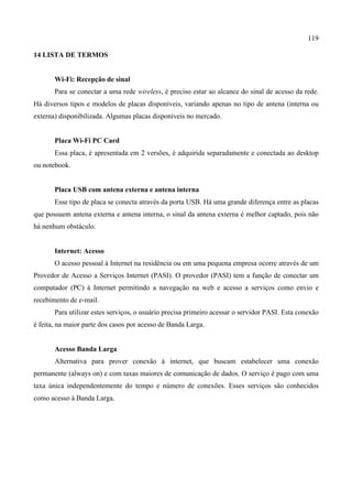 119
14 LISTA DE TERMOS
Wi-Fi: Recepção de sinal
Para se conectar a uma rede wireless, é preciso estar ao alcance do sinal de acesso da rede.
Há diversos tipos e modelos de placas disponíveis, variando apenas no tipo de antena (interna ou
externa) disponibilizada. Algumas placas disponíveis no mercado.
Placa Wi-Fi PC Card
Essa placa, é apresentada em 2 versões, é adquirida separadamente e conectada ao desktop
ou notebook.
Placa USB com antena externa e antena interna
Esse tipo de placa se conecta através da porta USB. Há uma grande diferença entre as placas
que possuem antena externa e antena interna, o sinal da antena externa é melhor captado, pois não
há nenhum obstáculo.
Internet: Acesso
O acesso pessoal à Internet na residência ou em uma pequena empresa ocorre através de um
Provedor de Acesso a Serviços Internet (PASI). O provedor (PASI) tem a função de conectar um
computador (PC) à Internet permitindo a navegação na web e acesso a serviços como envio e
recebimento de e-mail.
Para utilizar estes serviços, o usuário precisa primeiro acessar o servidor PASI. Esta conexão
é feita, na maior parte dos casos por acesso de Banda Larga.
Acesso Banda Larga
Alternativa para prover conexão à internet, que buscam estabelecer uma conexão
permanente (always on) e com taxas maiores de comunicação de dados. O serviço é pago com uma
taxa única independentemente do tempo e número de conexões. Esses serviços são conhecidos
como acesso à Banda Larga.
 