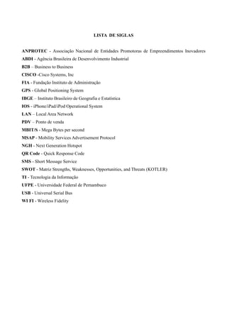LISTA DE SIGLAS
ANPROTEC - Associação Nacional de Entidades Promotoras de Empreendimentos Inovadores
ABDI - Agência Brasileira de Desenvolvimento Industrial
B2B – Business to Business
CISCO -Cisco Systems, Inc
FIA - Fundação Instituto de Administração
GPS - Global Positioning System
IBGE – Instituto Brasileiro de Geografia e Estatística
IOS - iPhone/iPad/iPod Operational System
LAN – Local Area Network
PDV – Ponto de venda
MBIT/S - Mega Bytes per second
MSAP - Mobility Services Advertisement Protocol
NGH - Next Generation Hotspot
QR Code - Quick Response Code
SMS - Short Message Service
SWOT - Matriz Strengths, Weaknesses, Opportunities, and Threats (KOTLER)
TI - Tecnologia da Informação
UFPE - Universidade Federal de Pernambuco
USB - Universal Serial Bus
WI FI - Wireless Fidelity
 
