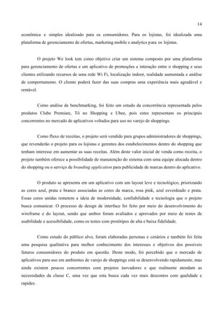14
econômica e simples idealizado para os consumidores. Para os lojistas, foi idealizada uma
plataforma de gerenciamento de ofertas, marketing mobile e analytics para os lojistas.
O projeto We look tem como objetivo criar um sistema composto por uma plataforma
para gerenciamento de ofertas e um aplicativo de promoções e interação entre o shopping e seus
clientes utilizando recursos de uma rede Wi Fi, localização indoor, realidade aumentada e análise
de comportamento. O cliente poderá fazer das suas compras uma experiência mais agradável e
rentável.
Como análise de benchmarking, foi feito um estudo da concorrência representada pelos
produtos Clube Premiare, Tô no Shopping e Ubee, pois estes representam os principais
concorrentes no mercado de aplicativos voltados para uso no varejo de shoppings.
Como fluxo de receitas, o projeto será vendido para grupos administradores de shoppings,
que revenderão o projeto para os lojistas e gerentes dos estabelecimentos dentro do shopping que
tenham interesse em aumentar as suas receitas. Além deste valor inicial de venda como receita, o
projeto também oferece a possibilidade de manutenção do sistema com uma equipe alocada dentro
do shopping ou o serviço de branding application para publicidade de marcas dentro do aplicativo.
O produto se apresenta em um aplicativo com um layout leve e tecnológico, priorizando
as cores azul, prata e branco associadas as cores da marca, rosa pink, azul esverdeado e prata.
Essas cores unidas remetem a ideia de modernidade, confiabilidade e tecnologia que o projeto
busca comunicar. O processo de design de interface foi feito por meio do desenvolvimento do
wireframe e do layout, sendo que ambos foram avaliados e aprovados por meio de testes de
usabilidade e acessibilidade, como os testes com protótipos de alta e baixa fidelidade.
Como estudo do público alvo, foram elaboradas personas e cenários e também foi feita
uma pesquisa qualitativa para melhor conhecimento dos interesses e objetivos dos possíveis
futuros consumidores do produto em questão. Deste modo, foi percebido que o mercado de
aplicativos para uso em ambientes de varejo de shoppings está se desenvolvendo rapidamente, mas
ainda existem poucos concorrentes com projetos inovadores e que realmente atendam as
necessidades da classe C, uma vez que esta busca cada vez mais descontos com qualidade e
rapidez.
 