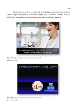 16
O projeto é composto de uma plataforma de interação digital que permite customização de
ofertas, campanhas publicitárias, e promoções on-line, além de manipular toda base de dados
coletadas em gráficos analíticos que auxiliam na segmentação do mercado consumidor.
Figura 01 – Experiência personalizada com localização por GPS
Fonte: Cisco, 2012.
Figura 02 – Experiência personalizada para angariar novos clientes
Fonte: Cisco, 2012.
 