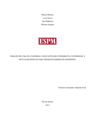Bianca Phaeton
Livia Neves
Taís Malheiros
Walison Santana
CRIAÇÃO DE UMA PLATAFORMA E APLICATIVO QUE POSSIBILITA CUSTOMIZAR E
DIVULGAR OFERTAS PARA FREQUENTADORES DE SHOPPINGS.
Professor orientador: Eduardo Ariel
Rio de Janeiro
2013
 