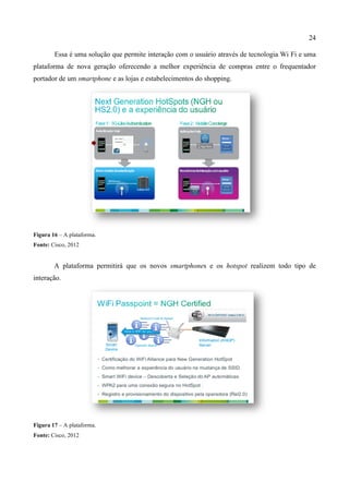 24
Essa é uma solução que permite interação com o usuário através de tecnologia Wi Fi e uma
plataforma de nova geração oferecendo a melhor experiência de compras entre o frequentador
portador de um smartphone e as lojas e estabelecimentos do shopping.
Figura 16 – A plataforma.
Fonte: Cisco, 2012
A plataforma permitirá que os novos smartphones e os hotspot realizem todo tipo de
interação.
Figura 17 – A plataforma.
Fonte: Cisco, 2012
 