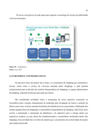 25
Os novos smartphones já estão aptos para suportar a tecnologia de serviços de publicidade
e diversas interações.
Figura 18 – A plataforma.
Fonte: Cisco, 2012
2.2 PARCEIROS E ATIVIDADES CHAVE
Os parceiros chave do projeto são as lojas e os restaurantes do shopping que contratarão o
serviço, assim como o serviço de concierge prestado pelos shoppings, o qual prestará
esclarecimento para as dúvidas dos usuários frequentadores do shopping e a equipe administrativa
do shopping, responsável pela pré-aprovação das ofertas.
São consideradas atividades chave a prospecção de novos parceiros comerciais ou
investidores para o projeto, planejamento de marketing para divulgação da marca e aumento de
fatores como share of mind, aumento da barreira de entrada de novos concorrentes e fidelização dos
clientes (grupos donos de shoppings) e consumidores frequentadores de shopping. Além disso, deve
ocorrer a manutenção e atualização da plataforma e do aplicativo para a entrega destes aos
respectivos usuários, ou seja, donos dos estabelecimentos e consumidores localizados dentro dos
shoppings. Essa atividade deve ser feita de maneira que a característica de exclusividade do projeto
seja sempre preservada.
 