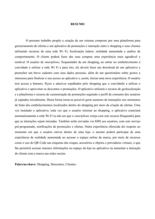 RESUMO
O presente trabalho propõe a criação de um sistema composto por uma plataforma para
gerenciamento de ofertas e um aplicativo de promoções e interação entre o shopping e seus clientes
utilizando recursos de uma rede Wi Fi, localização indoor, realidade aumentada e análise de
comportamento. O cliente poderá fazer das suas compras uma experiência mais agradável e
rentável. O usuário de smartphone, frequentador de um shopping, ao entrar no estabelecimento é
convidado a utilizar a rede Wi Fi e para isto, ele deverá fazer um download de um aplicativo e
preencher um breve cadastro com seus dados pessoais, além de um questionário sobre gostos e
interesses para finalizar o seu acesso ao aplicativo e, assim, iniciar uma nova experiência. O usuário
terá acesso a banners, flyers e adesivos espalhados pelo shopping que o convidarão a utilizar o
aplicativo e aproveitar os descontos e promoções. O aplicativo utilizará o recurso de geolocalização
e a plataforma o recurso de customização de promoções seguindo o perfil de consumo dos usuários
já captados inicialmente. Desta forma torna-se possível gerar aumento de transações nos momentos
de hiato dos estabelecimentos localizados dentro do shopping por meio da criação de ofertas. Uma
vez instalado o aplicativo, toda vez que o usuário retornar ao shopping, o aplicativo conectará
automaticamente a rede Wi Fi (a não ser que o smartphone esteja com este recurso bloqueado) para
que as interações sejam iniciadas. Também serão enviadas via SMS aos usuários, com este serviço
pré-programado, notificações de promoções e ofertas. Outra experiência oferecida diz respeito ao
momento em que o usuário estiver dentro de uma loja: o mesmo poderá participar de uma
experiência de realidade aumentada ao acessar o espaço online da marca, por meio de recursos
como o uso do QR Code nas etiquetas das roupas, acessórios e objetos e provadores virtuais, o que
lhe permitirá acessar maiores informações no espaço da loja no aplicativo ou aumentar a interação
do cliente com a marca nas redes sociais.
Palavras-chave: Shopping, Descontos, Clientes.
 