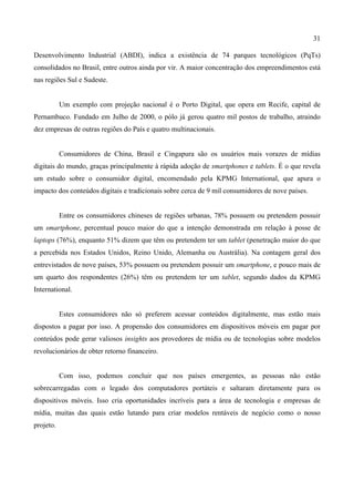 31
Desenvolvimento Industrial (ABDI), indica a existência de 74 parques tecnológicos (PqTs)
consolidados no Brasil, entre outros ainda por vir. A maior concentração dos empreendimentos está
nas regiões Sul e Sudeste.
Um exemplo com projeção nacional é o Porto Digital, que opera em Recife, capital de
Pernambuco. Fundado em Julho de 2000, o pólo já gerou quatro mil postos de trabalho, atraindo
dez empresas de outras regiões do País e quatro multinacionais.
Consumidores de China, Brasil e Cingapura são os usuários mais vorazes de mídias
digitais do mundo, graças principalmente à rápida adoção de smartphones e tablets. É o que revela
um estudo sobre o consumidor digital, encomendado pela KPMG International, que apura o
impacto dos conteúdos digitais e tradicionais sobre cerca de 9 mil consumidores de nove países.
Entre os consumidores chineses de regiões urbanas, 78% possuem ou pretendem possuir
um smartphone, percentual pouco maior do que a intenção demonstrada em relação à posse de
laptops (76%), enquanto 51% dizem que têm ou pretendem ter um tablet (penetração maior do que
a percebida nos Estados Unidos, Reino Unido, Alemanha ou Austrália). Na contagem geral dos
entrevistados de nove países, 53% possuem ou pretendem possuir um smartphone, e pouco mais de
um quarto dos respondentes (26%) têm ou pretendem ter um tablet, segundo dados da KPMG
International.
Estes consumidores não só preferem acessar conteúdos digitalmente, mas estão mais
dispostos a pagar por isso. A propensão dos consumidores em dispositivos móveis em pagar por
conteúdos pode gerar valiosos insights aos provedores de mídia ou de tecnologias sobre modelos
revolucionários de obter retorno financeiro.
Com isso, podemos concluir que nos países emergentes, as pessoas não estão
sobrecarregadas com o legado dos computadores portáteis e saltaram diretamente para os
dispositivos móveis. Isso cria oportunidades incríveis para a área de tecnologia e empresas de
mídia, muitas das quais estão lutando para criar modelos rentáveis de negócio como o nosso
projeto.
 
