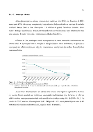 34
3.1.1.2.1 Emprego e Renda
A taxa de desemprego atingiu o menor nível registrado pelo IBGE, em dezembro de 2011,
alcançando 4,7%. Não menos importante foi o crescimento da formalização no mercado de trabalho
brasileiro. Desde 2003, o País criou quase 17,3 milhões de postos formais de trabalho. Ainda
merece destaque a continuação do aumento na renda real dos trabalhadores, fator determinante para
uma sensação de maior bem estar e otimismo dos cidadãos brasileiros.
O Índice de Gini, usado para medir a desigualdade de renda, tem caído continuamente nos
últimos anos. A explicação vem da redução da desigualdade na renda do trabalho, da política de
valorização do salário mínimo, ao lado dos programas de transferência de renda e da estabilidade
macroeconômica.
Figura 26 – Gráfico do coeficiente de Gini
Fonte: Ministério da Fazenda, 2012, baseados dados do IBGE
• com base empessoas de 10 anos ou mais de idade com base na renda per capita de todos os trabalhos
efetivamente recebida.
A aceleração do crescimento nos últimos anos causou uma expansão significativa da renda
per capita. Como resultado da política de valorização implementada pelo Governo, o valor do
salário mínimo teve um aumento ainda mais significativo, tendo crescido 66% de 2002 a 2012. Em
janeiro de 2012, o salário mínimo passou de R$ 545 para R$ 622, o que poderá injetar mais de R$
50 bilhões no mercado interno brasileiro, segundo dados do DIEESE.
 