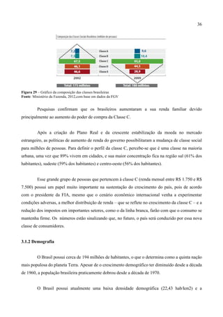 36
Figura 29 – Gráfico da composição das classes brasileiras
Fonte: Ministério da Fazenda, 2012,com base em dados da FGV
Pesquisas confirmam que os brasileiros aumentaram a sua renda familiar devido
principalmente ao aumento do poder de compra da Classe C.
Após a criação do Plano Real e da crescente estabilização da moeda no mercado
estrangeiro, as políticas de aumento de renda do governo possibilitaram a mudança de classe social
para milhões de pessoas. Para definir o perfil da classe C, percebe-se que é uma classe na maioria
urbana, uma vez que 89% vivem em cidades, e sua maior concentração fica na região sul (61% dos
habitantes), sudeste (59% dos habitantes) e centro-oeste (56% dos habitantes).
Esse grande grupo de pessoas que pertencem à classe C (renda mensal entre R$ 1.750 e R$
7.500) possui um papel muito importante na sustentação do crescimento do país, pois de acordo
com o presidente da FIA, mesmo que o cenário econômico internacional venha a experimentar
condições adversas, a melhor distribuição de renda – que se reflete no crescimento da classe C – e a
redução dos impostos em importantes setores, como o da linha branca, farão com que o consumo se
mantenha firme. Os números estão sinalizando que, no futuro, o país será conduzido por essa nova
classe de consumidores.
3.1.2 Demografia
O Brasil possui cerca de 194 milhões de habitantes, o que o determina como a quinta nação
mais populosa do planeta Terra. Apesar de o crescimento demográfico ter diminuído desde a década
de 1960, a população brasileira praticamente dobrou desde a década de 1970.
O Brasil possui atualmente uma baixa densidade demográfica (22,43 hab/km2) e a
 