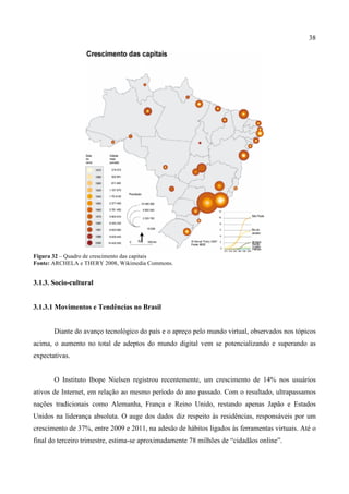 38
Figura 32 – Quadro de crescimento das capitais
Fonte: ARCHELA e THERY 2008, Wikimedia Commons.
3.1.3. Socio-cultural
3.1.3.1 Movimentos e Tendências no Brasil
Diante do avanço tecnológico do país e o apreço pelo mundo virtual, observados nos tópicos
acima, o aumento no total de adeptos do mundo digital vem se potencializando e superando as
expectativas.
O Instituto Ibope Nielsen registrou recentemente, um crescimento de 14% nos usuários
ativos de Internet, em relação ao mesmo período do ano passado. Com o resultado, ultrapassamos
nações tradicionais como Alemanha, França e Reino Unido, restando apenas Japão e Estados
Unidos na liderança absoluta. O auge dos dados diz respeito às residências, responsáveis por um
crescimento de 37%, entre 2009 e 2011, na adesão de hábitos ligados às ferramentas virtuais. Até o
final do terceiro trimestre, estima-se aproximadamente 78 milhões de “cidadãos online”.
 