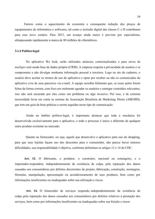 39
Fatores como o aquecimento da economia e consequente redução dos preços de
equipamentos de informática e softwares, tal como a inclusão digital das classes C e D contribuem
para esse novo cenário. Para 2013, um avanço ainda maior é previsto por especialistas,
ultrapassando rapidamente a marca de 80 milhões de cibernéticos.
3.1.4 Político-legal
No aplicativo We look, serão utilizados anúncios contextualizados e para envio de
mailigns será usada base de dados própria (CRM). A empresa respeita a privacidade do usuário e se
compromete a não divulgar nenhuma informação pessoal a terceiros. Logo no ato do cadastro, o
usuário deve aceitar os termos de uso do aplicativo e optar por receber ou não os comunicados do
aplicativo e/ou de seus parceiros via e-mail. A equipe acredita fielmente que, se essas ações forem
feitas da forma correta, com foco em realmente agradar os usuários e entregar conteúdos relevantes,
isso não será encarado por eles como um problema ou algo invasivo. Por isso, é de extrema
necessidade levar em conta as normas da Associação Brasileira de Marketing Direto (ABEMD),
que tem um guia de boas práticas a serem seguidas nesse tipo de comunicação.
Ainda no âmbito político-legal, é importante destacar que toda a mecânica foi
desenvolvida exclusivamente para o aplicativo, e todo o processo é único e diferente de qualquer
outro produto existente no mercado.
Quanto ao fornecedor, ou seja, aquele que desenvolve o aplicativo para uso do shopping,
para que seus lojistas façam uso dos descontos para o consumidor, não parece haver maiores
dificuldades; sua responsabilidade é objetiva, conforme delimitam os artigos 12 e 14 do CDC.
Art. 12. O fabricante, o produtor, o construtor, nacional ou estrangeiro, e o
importador respondem, independentemente da existência de culpa, pela reparação dos danos
causados aos consumidores por defeitos decorrentes de projeto, fabricação, construção, montagem,
fórmulas, manipulação, apresentação ou acondicionamento de seus produtos, bem como por
informações insuficientes ou inadequadas sobre sua utilização e riscos.
Art. 14. O fornecedor de serviços responde, independentemente da existência de
culpa, pela reparação dos danos causados aos consumidores por defeitos relativos à prestação dos
serviços, bem como por informações insuficientes ou inadequadas sobre sua fruição e riscos
 