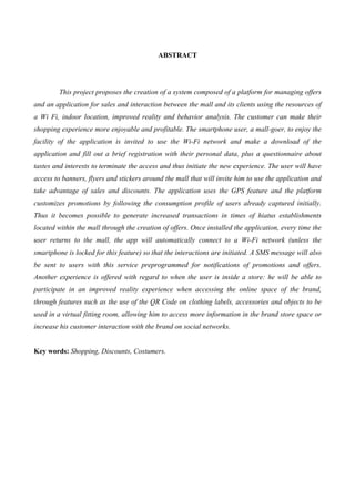 ABSTRACT
This project proposes the creation of a system composed of a platform for managing offers
and an application for sales and interaction between the mall and its clients using the resources of
a Wi Fi, indoor location, improved reality and behavior analysis. The customer can make their
shopping experience more enjoyable and profitable. The smartphone user, a mall-goer, to enjoy the
facility of the application is invited to use the Wi-Fi network and make a download of the
application and fill out a brief registration with their personal data, plus a questionnaire about
tastes and interests to terminate the access and thus initiate the new experience. The user will have
access to banners, flyers and stickers around the mall that will invite him to use the application and
take advantage of sales and discounts. The application uses the GPS feature and the platform
customizes promotions by following the consumption profile of users already captured initially.
Thus it becomes possible to generate increased transactions in times of hiatus establishments
located within the mall through the creation of offers. Once installed the application, every time the
user returns to the mall, the app will automatically connect to a Wi-Fi network (unless the
smartphone is locked for this feature) so that the interactions are initiated. A SMS message will also
be sent to users with this service preprogrammed for notifications of promotions and offers.
Another experience is offered with regard to when the user is inside a store: he will be able to
participate in an improved reality experience when accessing the online space of the brand,
through features such as the use of the QR Code on clothing labels, accessories and objects to be
used in a virtual fitting room, allowing him to access more information in the brand store space or
increase his customer interaction with the brand on social networks.
Key words: Shopping, Discounts, Costumers.
 