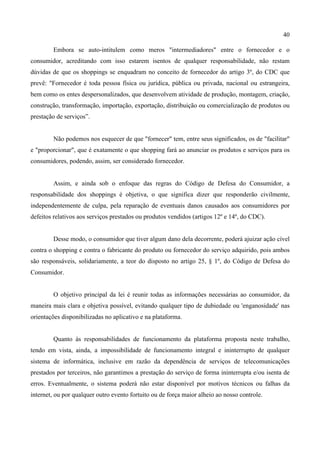 40
Embora se auto-intitulem como meros "intermediadores" entre o fornecedor e o
consumidor, acreditando com isso estarem isentos de qualquer responsabilidade, não restam
dúvidas de que os shoppings se enquadram no conceito de fornecedor do artigo 3º, do CDC que
prevê: "Fornecedor é toda pessoa física ou jurídica, pública ou privada, nacional ou estrangeira,
bem como os entes despersonalizados, que desenvolvem atividade de produção, montagem, criação,
construção, transformação, importação, exportação, distribuição ou comercialização de produtos ou
prestação de serviços”.
Não podemos nos esquecer de que "fornecer" tem, entre seus significados, os de "facilitar"
e "proporcionar", que é exatamente o que shopping fará ao anunciar os produtos e serviços para os
consumidores, podendo, assim, ser considerado fornecedor.
Assim, e ainda sob o enfoque das regras do Código de Defesa do Consumidor, a
responsabilidade dos shoppings é objetiva, o que significa dizer que responderão civilmente,
independentemente de culpa, pela reparação de eventuais danos causados aos consumidores por
defeitos relativos aos serviços prestados ou produtos vendidos (artigos 12º e 14º, do CDC).
Desse modo, o consumidor que tiver algum dano dela decorrente, poderá ajuizar ação cível
contra o shopping e contra o fabricante do produto ou fornecedor do serviço adquirido, pois ambos
são responsáveis, solidariamente, a teor do disposto no artigo 25, § 1º, do Código de Defesa do
Consumidor.
O objetivo principal da lei é reunir todas as informações necessárias ao consumidor, da
maneira mais clara e objetiva possível, evitando qualquer tipo de dubiedade ou 'enganosidade' nas
orientações disponibilizadas no aplicativo e na plataforma.
Quanto às responsabilidades de funcionamento da plataforma proposta neste trabalho,
tendo em vista, ainda, a impossibilidade de funcionamento integral e ininterrupto de qualquer
sistema de informática, inclusive em razão da dependência de serviços de telecomunicações
prestados por terceiros, não garantimos a prestação do serviço de forma ininterrupta e/ou isenta de
erros. Eventualmente, o sistema poderá não estar disponível por motivos técnicos ou falhas da
internet, ou por qualquer outro evento fortuito ou de força maior alheio ao nosso controle.
 