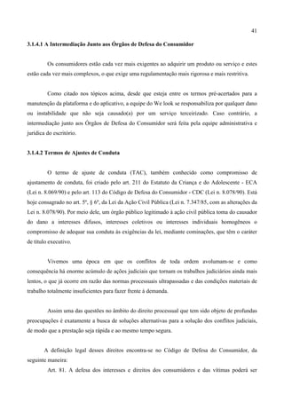 41
3.1.4.1 A Intermediação Junto aos Órgãos de Defesa do Consumidor
Os consumidores estão cada vez mais exigentes ao adquirir um produto ou serviço e estes
estão cada vez mais complexos, o que exige uma regulamentação mais rigorosa e mais restritiva.
Como citado nos tópicos acima, desde que esteja entre os termos pré-acertados para a
manutenção da plataforma e do aplicativo, a equipe do We look se responsabiliza por qualquer dano
ou instabilidade que não seja causado(a) por um serviço terceirizado. Caso contrário, a
intermediação junto aos Órgãos de Defesa do Consumidor será feita pela equipe administrativa e
jurídica do escritório.
3.1.4.2 Termos de Ajustes de Conduta
O termo de ajuste de conduta (TAC), também conhecido como compromisso de
ajustamento de conduta, foi criado pelo art. 211 do Estatuto da Criança e do Adolescente - ECA
(Lei n. 8.069/90) e pelo art. 113 do Código de Defesa do Consumidor - CDC (Lei n. 8.078/90). Está
hoje consagrado no art. 5º, § 6º, da Lei da Ação Civil Pública (Lei n. 7.347/85, com as alterações da
Lei n. 8.078/90). Por meio dele, um órgão público legitimado à ação civil pública toma do causador
do dano a interesses difusos, interesses coletivos ou interesses individuais homogêneos o
compromisso de adequar sua conduta às exigências da lei, mediante cominações, que têm o caráter
de título executivo.
Vivemos uma época em que os conflitos de toda ordem avolumam-se e como
consequência há enorme acúmulo de ações judiciais que tornam os trabalhos judiciários ainda mais
lentos, o que já ocorre em razão das normas processuais ultrapassadas e das condições materiais de
trabalho totalmente insuficientes para fazer frente à demanda.
Assim uma das questões no âmbito do direito processual que tem sido objeto de profundas
preocupações é exatamente a busca de soluções alternativas para a solução dos conflitos judiciais,
de modo que a prestação seja rápida e ao mesmo tempo segura.
A definição legal desses direitos encontra-se no Código de Defesa do Consumidor, da
seguinte maneira:
Art. 81. A defesa dos interesses e direitos dos consumidores e das vítimas poderá ser
 