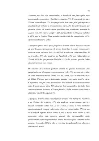 44
Acessado por 86% dos entrevistados, o Facebook tem forte apelo para
comunicação com amigos e familiares, segundo 81% de seus usuários. Já o
Twitter, acessado por 32% dos pesquisados, tem como principal objetivo a
atualização de notícias e acontecimentos para 58% dos entrevistados que
possuem conta. As demais redes aparecem com percentuais menores de
acesso, com 33% para o Google+, 22% para Linkedin e 16% para o Badoo
e 10% para o Sonico. Uma parcela considerável dos pesquisados, 63%,
afirmou ainda usar o Orkut.
A pesquisa aponta ainda que a frequência de uso e o local de acesso variam
de acordo com a ferramenta. O acesso domiciliar é o mais comum entre
todas as redes, variando de 83% a 93% de acordo com cada uma delas. Já
no trabalho, 35% dos usuários de Facebook, 37% dos cadastrados no
Twitter, 40% dos que possuem Linkedin e 22% das pessoas que têm Orkut
disseram acessar suas contas.
Os usuários de Facebook ganham também no quesito mobilidade. Dos
pesquisados que afirmaram possuir conta na rede, 23% acessam via celular
ou outro dispositivo móvel, contra 25% do Twitter, 15% do Linkedin e 12%
do Orkut. O tempo que os internautas passam conectados também varia.
Cinquenta e sete por cento dos usuários de Facebook acessam suas contas
mais de uma vez por dia e 20% disseram ficar conectado o dia todo. Com
assinantes menos assíduos, o Twitter possui 12% dos usuários conectados o
dia todo e o Linkedin, apenas 6%.
A pesquisa avaliou ainda a interação do usuário com marcas no Facebook
e no Twitter. No primeiro, 57% dos usuários curtem alguma marca e
buscam novidades sobre elas. Já no Twitter, a busca é sobre melhores
oportunidades de compra e descontos. Entre os entrevistados, 57% curtem
no Facebook alguma marca, sendo a Nike a marca mais citadas e 73%
comentam sobre suas compras quando são surpreendidos tanto
positivamente como negativamente. O uso das redes para comentar sobre
compras é elevado (65%) e não se restringe às reclamações ou elogios a
determinada marca.
 