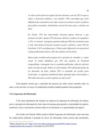 45
As redes sociais devem ter papel relevante durante o ano de 2012 no que se
refere a discussões políticas e nas eleições: 56% concordam que existe
influência dos comentários nas redes sociais em assuntos sociais e políticos
para abaixo assinados, mobilizações em prol de uma causa e eleições em
2012.
No Twitter, 55% dos entrevistados disseram apenas observar o que
acontece na rede e apenas 25% disseram valorizar o número de seguidores
e 32%, os retweets. A pesquisa apontou ainda que 60% dos assinantes usam
a rede como forma de discutir assuntos sociais e políticos, contra 56% do
Facebook. E 61% acreditam que o Twitter pode influenciar em um possível
contato profissional, frente a 56% dos usuários do Facebook.
Outro ponto avaliado pela pesquisa foi a geração de conteúdo e o status
social. O estudo identificou que 53% dos usuários de Facebook
compartilham e interagem com os conteúdos publicados, além de valorizar
muito este tipo de ação. Dentre os entrevistados, 48% afirmaram gostar de
ser marcados em fotos, embora 50% se incomode em receber posts
irrelevantes. A segurança também foi fator apontado pelos entrevistados e
40% deles disseram se sentir expostos na rede social.1
Essa pesquisa mostra que a exposição das pessoas nas redes sociais aumenta cada vez
mais, e com esse fato, os riscos e as implicações jurídicas também ganham outra proporção.
3.1.6. Segurança da Informação
É de suma importância dar atenção aos aspectos da segurança da informação do projeto,
pois é a proteção da informação de vários tipos de ameaças para garantir a continuidade do negócio,
minimizar o risco e maximizar o retorno sobre os investimentos e as oportunidades de negócio.
De acordo com Sêmola (2003), pode-se definir Segurança da Informação como uma área
do conhecimento dedicada à proteção de ativos da informação contra acessos não autorizados,
1
Dados disponíveis em <http://www.hi-midia.com/pesquisas/abril2012-redes-sociais-
comportamento-dos-usuarios/>Acessado em 22/01/2013
	
  
 