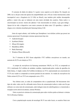 47
O consumo de dados do iphone 5 é quatro vezes superior ao do iphone 3G, lançado em
2008, isso se dá por conta não apenas da compatibilidade com o 4G (na versão internacional, ainda
incompatível com a frequência de 2,5 GHz no Brasil), mas também pelo melhor desempenho
gráfico e maior tela, que se traduzem em uma maior atividade dos usuários. Outra razão é a
sincronização na nuvem: muitos dos iphones 5 são sincronizados no icloud, o que gera tráfego .
Apesar de ter sido o dispositivo com maior consumo de dados entre 125 aparelhos, o iphone 5
chegou a ter o domínio desafiado pelo Samsung Galaxy S III.
Antes de seguir adiante, vale lembrar que Smartphone é um telefone celular que possui um
sistema operacional. Os principais sistemas operacionais hoje são:
 Android (Google)
 Symbiam (Nokia)
 iPhone OS (Apple)
 BlackBerry (RIM)
 Bada (Samsung)
 Windows Phone (Microsoft)
No 3º trimestre de 2012 foram adquiridos 179,7 milhões smartphones no mundo, um
aumento de 45,3% em relação ao 3T11.
A compra de smartphones da Samsung aumentaram 100,4%, no 3T12, se comparado ao
3T11, totalizando 56,3 milhões de unidades vendidas, impulsionada pelas vendas de aparelhos da
linha Galaxy. A Apple vendeu 26,9 milhões de Iphones no 3T12, representando um crescimento de
57,3% nas vendas se comparado ao mesmo período do ano anterior. As vendas de smartphones da
Nokia caíram 62,5% no 3T12 em comparação com o 3T11.
Nos últimos anos, as redes de computadores têm se popularizado. Há basicamente dois
tipos de redes: redes com fio, utilizando meios físicos de comunicação (cabos) e redes sem fio que
utilizam o ar como meio de comunicação, onde trafegam sinais de radiofrequência e a transmissão e
recepção ocorre através de antenas, sistema Wireless.
Entre os possíveis sistemas de comunicação para redes wireless pode-se destacar o sistema
Wi Fi (Wireless Fidelity).
Com a popularização recente da tecnologia Wi Fi nas redes locais, os usuários finais tem
 