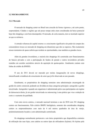 49
3.2 MICROAMBIENTE
3.2.1 Mercado
O mercado de shopping center no Brasil tem crescido de forma vigorosa e, até certo ponto,
surpreendente. Cidades e regiões que até pouco tempo atrás eram consideradas de baixo potencial
hoje têm shopping e com bom desempenho. O mercado, de certa maneira, tem se mostrado superior
ao que se estimava.
A entrada volumosa de capital externo e o crescimento significativo do poder de compra dos
consumidores trouxe ao mercado de shopping um dinamismo que não se esperava. São exatamente
nesses momentos de quase euforia que residem as oportunidades, mas também os grandes riscos.
Além de grandes investidores, a maioria dos shoppings foi construída com financiamentos
de bancos privados e com a participação de fundos de pensão e outros investidores privados
reunidos em acordos societários através da aquisição de quotas-partes. Atualmente contam com
linhas de crédito do BNDES.
O ano de 2011 deverá ser marcado por muitas inaugurações de novos shoppings,
intensificando a tendência de crescimento do setor que já foi observada no ano passado.
Geralmente, os proprietários do shopping nomeiam uma administração encarregada da
gestão do centro comercial, podendo ser dividida em duas categorias principais: autogestão e gestão
terceirizada. Autogestão é quando um organismo é administrado pelos seus participantes em regime
de democracia direta, já em gestão terceirizada ou outsourcing é uma prática que visa a redução de
custo e o aumento da qualidade.
Com estes novos centros, o mercado nacional terminou o ano de 2010 com 381 shopping
centers em funcionamento. Pelo critério IBOPE Inteligência, somente são considerados shopping
centers os empreendimentos com mais de 4 mil metros quadrados de área de varejo,
predominantemente locados e com administração centralizada.
Os shoppings normalmente pertencem a um único proprietário que disponibiliza contratos
de utilização das suas lojas, com cadeias ou outros tipos de utilizadores (lojistas). Os lojistas pela
 