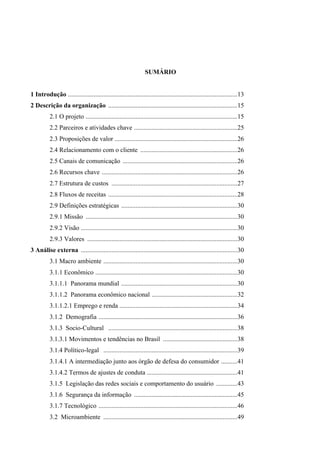 SUMÁRIO
1 Introdução .........................................................................................................13
2 Descrição da organização ................................................................................15
2.1 O projeto ..............................................................................................15
2.2 Parceiros e atividades chave ................................................................25
2.3 Proposições de valor ............................................................................26
2.4 Relacionamento com o cliente ............................................................26
2.5 Canais de comunicação .......................................................................26
2.6 Recursos chave ....................................................................................26
2.7 Estrutura de custos ..............................................................................27
2.8 Fluxos de receitas ................................................................................28
2.9 Definições estratégicas ........................................................................30
2.9.1 Missão ..............................................................................................30
2.9.2 Visão .................................................................................................30
2.9.3 Valores .............................................................................................30
3 Análise externa .................................................................................................30
3.1 Macro ambiente ...................................................................................30
3.1.1 Econômico ........................................................................................30
3.1.1.1 Panorama mundial ........................................................................30
3.1.1.2 Panorama econômico nacional .....................................................32
3.1.1.2.1 Emprego e renda .........................................................................34
3.1.2 Demografia ......................................................................................36
3.1.3 Socio-Cultural ................................................................................38
3.1.3.1 Movimentos e tendências no Brasil ..............................................38
3.1.4 Político-legal ...................................................................................39
3.1.4.1 A intermediação junto aos órgão de defesa do consumidor ..........41
3.1.4.2 Termos de ajustes de conduta ........................................................41
3.1.5 Legislação das redes sociais e comportamento do usuário .............43
3.1.6 Segurança da informação ................................................................45
3.1.7 Tecnológico ......................................................................................46
3.2 Microambiente ...................................................................................49
 