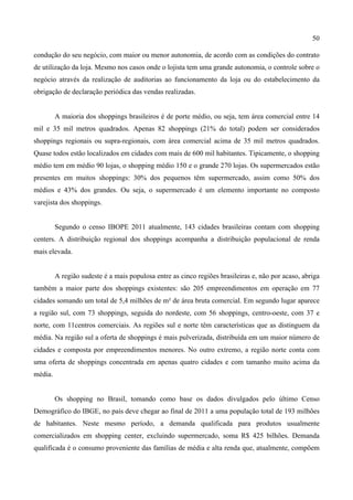 50
condução do seu negócio, com maior ou menor autonomia, de acordo com as condições do contrato
de utilização da loja. Mesmo nos casos onde o lojista tem uma grande autonomia, o controle sobre o
negócio através da realização de auditorias ao funcionamento da loja ou do estabelecimento da
obrigação de declaração periódica das vendas realizadas.
A maioria dos shoppings brasileiros é de porte médio, ou seja, tem área comercial entre 14
mil e 35 mil metros quadrados. Apenas 82 shoppings (21% do total) podem ser considerados
shoppings regionais ou supra-regionais, com área comercial acima de 35 mil metros quadrados.
Quase todos estão localizados em cidades com mais de 600 mil habitantes. Tipicamente, o shopping
médio tem em médio 90 lojas, o shopping médio 150 e o grande 270 lojas. Os supermercados estão
presentes em muitos shoppings: 30% dos pequenos têm supermercado, assim como 50% dos
médios e 43% dos grandes. Ou seja, o supermercado é um elemento importante no composto
varejista dos shoppings.
Segundo o censo IBOPE 2011 atualmente, 143 cidades brasileiras contam com shopping
centers. A distribuição regional dos shoppings acompanha a distribuição populacional de renda
mais elevada.
A região sudeste é a mais populosa entre as cinco regiões brasileiras e, não por acaso, abriga
também a maior parte dos shoppings existentes: são 205 empreendimentos em operação em 77
cidades somando um total de 5,4 milhões de m² de área bruta comercial. Em segundo lugar aparece
a região sul, com 73 shoppings, seguida do nordeste, com 56 shoppings, centro-oeste, com 37 e
norte, com 11centros comerciais. As regiões sul e norte têm características que as distinguem da
média. Na região sul a oferta de shoppings é mais pulverizada, distribuída em um maior número de
cidades e composta por empreendimentos menores. No outro extremo, a região norte conta com
uma oferta de shoppings concentrada em apenas quatro cidades e com tamanho muito acima da
média.
Os shopping no Brasil, tomando como base os dados divulgados pelo último Censo
Demográfico do IBGE, no país deve chegar ao final de 2011 a uma população total de 193 milhões
de habitantes. Neste mesmo período, a demanda qualificada para produtos usualmente
comercializados em shopping center, excluindo supermercado, soma R$ 425 bilhões. Demanda
qualificada é o consumo proveniente das famílias de média e alta renda que, atualmente, compõem
 