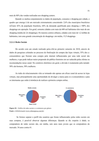 51
mais de 80% das vendas realizadas nos shopping centers.
Quando se analisa conjuntamente os dados de população, consumo e shopping por cidade, o
quadro que emerge é de um mercado extremamente concentrado: 2,6% dos municípios brasileiros
reÚnem 42% da população brasileira, 64% da demanda qualificada para shopping e 100% dos
shoppings em operação. Em geral, somente cidades com mais de 600 mil habitantes têm mais de um
shopping (média de 2,6 shoppings). Os maiores centros urbanos, cidades com mais de 1,2 milhão de
habitantes, tem uma grande concentração de shoppings: em média, 13,5 shoppings.or	
  
	
  
3.2.1.1 Redes Sociais
De acordo com um estudo realizado pela e-bit no primeiro semestre de 2010, através de
dados de pesquisas coletadas no processo de finalização de compra das lojas virtuais, 55% dos e-
consumidores que fizeram uma compra pela internet influenciados por uma rede social são
mulheres, o que pode indicar maior propensão do público feminino em ser seduzido pelas ofertas ou
recomendações nesse canal. No comércio eletrônico em geral, a divisão é exatamente pela metade:
50% são homens, 50% mulheres.
As redes de relacionamento vêm se tornando não apenas um eficaz canal de acesso às lojas
virtuais, mas principalmente uma oportunidade de divulgar a marca para os e-consumidores e para
os internautas que estão à iminência de realizar a primeira compra online.
Figura 34 – Gráfico de redes sociais e e-commerce por gênero
Fonte: e-bitInformação (www.ebitempresa.com.br)
Se formos separar o perfil dos usuários que foram influenciados pelas redes sociais em
suas compras, é possível observar algumas diferenças. Quando se diz respeito à idade, os
compradores de redes sociais são, em média, sete anos mais jovens que os compradores do
mercado: 34 anos contra 41.
 