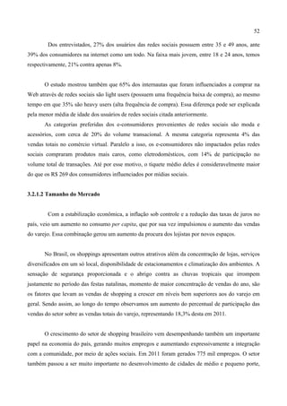52
Dos entrevistados, 27% dos usuários das redes sociais possuem entre 35 e 49 anos, ante
39% dos consumidores na internet como um todo. Na faixa mais jovem, entre 18 e 24 anos, temos
respectivamente, 21% contra apenas 8%.
O estudo mostrou também que 65% dos internautas que foram influenciados a comprar na
Web através de redes sociais são light users (possuem uma frequência baixa de compra), ao mesmo
tempo em que 35% são heavy users (alta frequência de compra). Essa diferença pode ser explicada
pela menor média de idade dos usuários de redes sociais citada anteriormente.
As categorias preferidas dos e-consumidores provenientes de redes sociais são moda e
acessórios, com cerca de 20% do volume transacional. A mesma categoria representa 4% das
vendas totais no comércio virtual. Paralelo a isso, os e-consumidores não impactados pelas redes
sociais compraram produtos mais caros, como eletrodomésticos, com 14% de participação no
volume total de transações. Até por esse motivo, o tíquete médio deles é consideravelmente maior
do que os R$ 269 dos consumidores influenciados por mídias sociais.
3.2.1.2 Tamanho do Mercado
Com a estabilização econômica, a inflação sob controle e a redução das taxas de juros no
país, veio um aumento no consumo per capita, que por sua vez impulsionou o aumento das vendas
do varejo. Essa combinação gerou um aumento da procura dos lojistas por novos espaços.
No Brasil, os shoppings apresentam outros atrativos além da concentração de lojas, serviços
diversificados em um só local, disponibilidade de estacionamentos e climatização dos ambientes. A
sensação de segurança proporcionada e o abrigo contra as chuvas tropicais que irrompem
justamente no período das festas natalinas, momento de maior concentração de vendas do ano, são
os fatores que levam as vendas de shopping a crescer em níveis bem superiores aos do varejo em
geral. Sendo assim, ao longo do tempo observamos um aumento do percentual de participação das
vendas do setor sobre as vendas totais do varejo, representando 18,3% desta em 2011.
O crescimento do setor de shopping brasileiro vem desempenhando também um importante
papel na economia do país, gerando muitos empregos e aumentando expressivamente a integração
com a comunidade, por meio de ações sociais. Em 2011 foram gerados 775 mil empregos. O setor
também passou a ser muito importante no desenvolvimento de cidades de médio e pequeno porte,
 