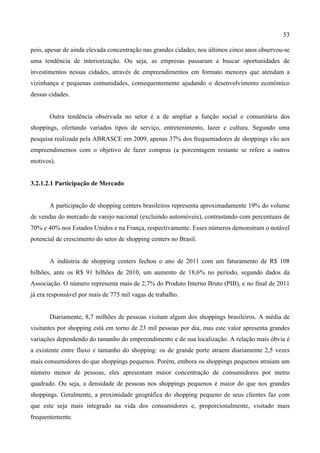 53
pois, apesar de ainda elevada concentração nas grandes cidades, nos últimos cinco anos observou-se
uma tendência de interiorização. Ou seja, as empresas passaram a buscar oportunidades de
investimentos nessas cidades, através de empreendimentos em formato menores que atendam a
vizinhança e pequenas comunidades, consequentemente ajudando o desenvolvimento econômico
dessas cidades.
Outra tendência observada no setor é a de ampliar a função social e comunitária dos
shoppings, ofertando variados tipos de serviço, entretenimento, lazer e cultura. Segundo uma
pesquisa realizada pela ABRASCE em 2009, apenas 37% dos frequentadores de shoppings vão aos
empreendimentos com o objetivo de fazer compras (a porcentagem restante se refere a outros
motivos).
3.2.1.2.1 Participação de Mercado
A participação de shopping centers brasileiros representa aproximadamente 19% do volume
de vendas do mercado de varejo nacional (excluindo automóveis), contrastando com percentuais de
70% e 40% nos Estados Unidos e na França, respectivamente. Esses números demonstram o notável
potencial de crescimento do setor de shopping centers no Brasil.
A indústria de shopping centers fechou o ano de 2011 com um faturamento de R$ 108
bilhões, ante os R$ 91 bilhões de 2010, um aumento de 18,6% no período, segundo dados da
Associação. O número representa mais de 2,7% do Produto Interno Bruto (PIB), e no final de 2011
já era responsável por mais de 775 mil vagas de trabalho.
Diariamente, 8,7 milhões de pessoas visitam algum dos shoppings brasileiros. A média de
visitantes por shopping está em torno de 23 mil pessoas por dia, mas este valor apresenta grandes
variações dependendo do tamanho do empreendimento e de sua localização. A relação mais óbvia é
a existente entre fluxo e tamanho do shopping: os de grande porte atraem diariamente 2,5 vezes
mais consumidores do que shoppings pequenos. Porém, embora os shoppings pequenos atraiam um
número menor de pessoas, eles apresentam maior concentração de consumidores por metro
quadrado. Ou seja, a densidade de pessoas nos shoppings pequenos é maior do que nos grandes
shoppings. Geralmente, a proximidade geográfica do shopping pequeno de seus clientes faz com
que este seja mais integrado na vida dos consumidores e, proporcionalmente, visitado mais
frequentemente.
 
