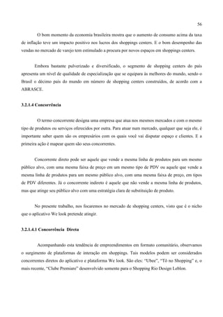 56
O bom momento da economia brasileira mostra que o aumento de consumo acima da taxa
de inflação teve um impacto positivo nos lucros dos shoppings centers. E o bom desempenho das
vendas no mercado de varejo tem estimulado a procura por novos espaços em shoppings centers.
Embora bastante pulverizado e diversificado, o segmento de shopping centers do país
apresenta um nível de qualidade de especialização que se equipara às melhores do mundo, sendo o
Brasil o décimo país do mundo em número de shopping centers construídos, de acordo com a
ABRASCE.
3.2.1.4 Concorrência
O termo concorrente designa uma empresa que atua nos mesmos mercados e com o mesmo
tipo de produtos ou serviços oferecidos por outra. Para atuar num mercado, qualquer que seja ele, é
importante saber quem são os empresários com os quais você vai disputar espaço e clientes. E a
primeira ação é mapear quem são seus concorrentes.
Concorrente direto pode ser aquele que vende a mesma linha de produtos para um mesmo
público alvo, com uma mesma faixa de preço em um mesmo tipo de PDV ou aquele que vende a
mesma linha de produtos para um mesmo público alvo, com uma mesma faixa de preço, em tipos
de PDV diferentes. Já o concorrente indireto é aquele que não vende a mesma linha de produtos,
mas que atinge seu público alvo com uma estratégia clara de substituição de produto.
No presente trabalho, nos focaremos no mercado de shopping centers, visto que é o nicho
que o aplicativo We look pretende atingir.
3.2.1.4.1 Concorrência Direta
Acompanhando esta tendência de empreendimentos em formato comunitário, observamos
o surgimento de plataformas de interação em shoppings. Tais modelos podem ser considerados
concorrentes diretos do aplicativo e plataforma We look. São eles: “Ubee”, “Tô no Shopping” e, o
mais recente, “Clube Premiare” desenvolvido somente para o Shopping Rio Design Leblon.
 