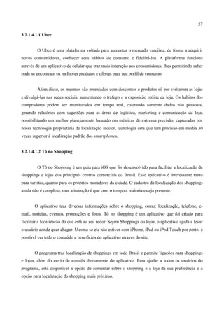 57
3.2.1.4.1.1 Ubee
O Ubee é uma plataforma voltada para aumentar o mercado varejista, de forma a adquirir
novos consumidores, conhecer seus hábitos de consumo e fidelizá-los. A plataforma funciona
através de um aplicativo de celular que traz mais interação aos consumidores, lhes permitindo saber
onde se encontram os melhores produtos e ofertas para seu perfil de consumo.
Além disso, os mesmos são premiados com descontos e produtos só por visitarem as lojas
e divulgá-las nas redes sociais, aumentando o tráfego e a exposição online da loja. Os hábitos dos
compradores podem ser monitorados em tempo real, coletando somente dados não pessoais,
gerando relatórios com sugestões para as áreas de logística, marketing e comunicação da loja,
possibilitando um melhor planejamento baseado em métricas de extrema precisão, capturadas por
nossa tecnologia proprietária de localização indoor, tecnologia esta que tem precisão em média 30
vezes superior à localização padrão dos smartphones.
3.2.1.4.1.2 Tô no Shopping
O Tô no Shopping é um guia para iOS que foi desenvolvido para facilitar a localização de
shoppings e lojas dos principais centros comerciais do Brasil. Esse aplicativo é interessante tanto
para turistas, quanto para os próprios moradores da cidade. O cadastro da localização dos shoppings
ainda não é completo, mas a intenção é que com o tempo a maioria esteja presente.
O aplicativo traz diversas informações sobre o shopping, como: localização, telefone, e-
mail, notícias, eventos, promoções e fotos. Tô no shopping é um aplicativo que foi criado para
facilitar a localização do que está ao seu redor. Sejam Shoppings ou lojas, o aplicativo ajuda a levar
o usuário aonde quer chegar. Mesmo se ele não estiver com iPhone, iPad ou iPod Touch por perto, é
possível ver todo o conteúdo e benefícios do aplicativo através do site.
O programa traz localização de shoppings em todo Brasil e permite ligações para shoppings
e lojas, além do envio de e-mails diretamente do aplicativo. Para ajudar a todos os usuários do
programa, está disponível a opção de comentar sobre o shopping e a loja da sua preferência e a
opção para localização do shopping mais próximo.
 
