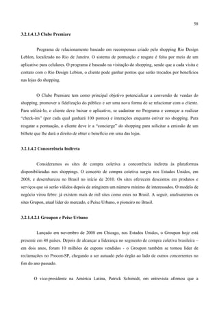 58
3.2.1.4.1.3 Clube Premiare
Programa de relacionamento baseado em recompensas criado pelo shopping Rio Design
Leblon, localizado no Rio de Janeiro. O sistema de pontuação e resgate é feito por meio de um
aplicativo para celulares. O programa é baseado na visitação do shopping, sendo que a cada visita e
contato com o Rio Design Leblon, o cliente pode ganhar pontos que serão trocados por benefícios
nas lojas do shopping.
O Clube Premiare tem como principal objetivo potencializar a conversão de vendas do
shopping, promover a fidelização do público e ser uma nova forma de se relacionar com o cliente.
Para utilizá-lo, o cliente deve baixar o aplicativo, se cadastrar no Programa e começar a realizar
“check-ins” (por cada qual ganhará 100 pontos) e interações enquanto estiver no shopping. Para
resgatar a pontuação, o cliente deve ir a “concierge” do shopping para solicitar a emissão de um
bilhete que lhe dará o direito de obter o benefício em uma das lojas.
3.2.1.4.2 Concorrência Indireta
Consideramos os sites de compra coletiva a concorrência indireta às plataformas
disponibilizadas nos shoppings. O conceito de compra coletiva surgiu nos Estados Unidos, em
2008, e desembarcou no Brasil no início de 2010. Os sites oferecem descontos em produtos e
serviços que só serão válidos depois de atingirem um número mínimo de interessados. O modelo de
negócio virou febre: já existem mais de mil sites como estes no Brasil. A seguir, analisaremos os
sites Grupon, atual líder do mercado, e Peixe Urbano, o pioneiro no Brasil.
3.2.1.4.2.1 Groupon e Peixe Urbano
Lançado em novembro de 2008 em Chicago, nos Estados Unidos, o Groupon hoje está
presente em 48 países. Depois de alcançar a liderança no segmento de compra coletiva brasileira –
em dois anos, foram 10 milhões de cupons vendidos - o Groupon também se tornou líder de
reclamações no Procon-SP, chegando a ser autuado pelo órgão ao lado de outros concorrentes no
fim do ano passado.
O vice-presidente na América Latina, Patrick Schimidt, em entrevista afirmou que a
 