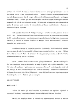 59
empresa está cuidando de perto do desenvolvimento de novas tecnologias para integrar o site às
plataformas móveis – como smartphones e tablets - e ampliar o ramo de atuação para não perder
mercado. Enquanto outros sites de compra coletiva no Brasil buscam na publicidade a receita para
aumentar o lucro, o Groupon quer deixar de ser apenas um site de compra coletivo para se tornar
uma espécie de guia de entretenimento. O plano é fazer com que o consumidor gaste mais tempo na
página da empresa lendo resenhas de outros clientes, avaliando estabelecimentos e fazendo as
reservas dos cupons adquiridos.
Fundado no Brasil no início de 2010 por três amigos - Julio Vasconcellos, Emerson Andrade
e Alex Tabor -, o Peixe Urbano hoje conta também com a sociedade do empresário e apresentador
de TV Luciano Huck e com o investimento de seis grandes fundos. Foi à primeira companhia a
introduzir o conceito de compras coletivas na América Latina, revolucionando o comércio
eletrônico para serviços locais.
Atualmente, com mais de 20 milhões de usuários cadastrados, o Peixe Urbano é um dos sites
mais acessados do país. No início de 2012, foi a primeira empresa brasileira a ser eleita a "Melhor
Startup Internacional do Ano" pelo Crunchies Awards, principal premiação dos Estados Unidos
para startups da área de Internet e tecnologia.
Em 2012, o Peixe Urbano adquiriu diversas operações na América Latina do site Groupalia.
Em março, a empresa comprou as operações no Brasil, Argentina, México, Chile, Colômbia e Peru.
Até então, a Groupalia era o quarto maior site de compras coletivas. A estratégia, porém, ainda está
em transição. O Peixe Urbano anunciou uma série de demissões – estima-se que tenham sido
desligadas do negócio entre 140 e 200 pessoas – o que foi justificado pela empresa como uma
forma de ganhar escala e eficiência após as aquisições.
4 CONSUMIDOR
4.1 CLASSE C
Por ser um público que busca descontos e comodidade com rapidez e segurança, o
consumidor da classe C costuma com frequência ir a centros comerciais como shoppings.
O setor de shoppings observa a tendência de empreendimentos voltados a públicos
 