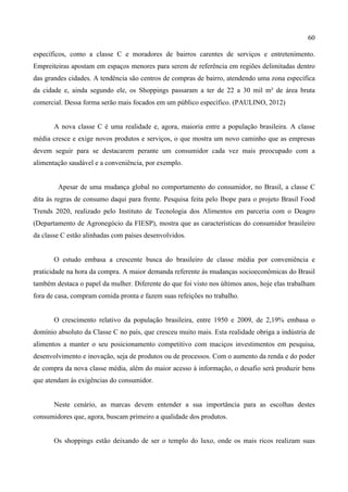 60
específicos, como a classe C e moradores de bairros carentes de serviços e entretenimento.
Empreiteiras apostam em espaços menores para serem de referência em regiões delimitadas dentro
das grandes cidades. A tendência são centros de compras de bairro, atendendo uma zona específica
da cidade e, ainda segundo ele, os Shoppings passaram a ter de 22 a 30 mil m² de área bruta
comercial. Dessa forma serão mais focados em um público específico. (PAULINO, 2012)
A nova classe C é uma realidade e, agora, maioria entre a população brasileira. A classe
média cresce e exige novos produtos e serviços, o que mostra um novo caminho que as empresas
devem seguir para se destacarem perante um consumidor cada vez mais preocupado com a
alimentação saudável e a conveniência, por exemplo.
Apesar de uma mudança global no comportamento do consumidor, no Brasil, a classe C
dita às regras de consumo daqui para frente. Pesquisa feita pelo Ibope para o projeto Brasil Food
Trends 2020, realizado pelo Instituto de Tecnologia dos Alimentos em parceria com o Deagro
(Departamento de Agronegócio da FIESP), mostra que as características do consumidor brasileiro
da classe C estão alinhadas com países desenvolvidos.
O estudo embasa a crescente busca do brasileiro de classe média por conveniência e
praticidade na hora da compra. A maior demanda referente às mudanças socioeconômicas do Brasil
também destaca o papel da mulher. Diferente do que foi visto nos últimos anos, hoje elas trabalham
fora de casa, compram comida pronta e fazem suas refeições no trabalho.
O crescimento relativo da população brasileira, entre 1950 e 2009, de 2,19% embasa o
domínio absoluto da Classe C no país, que cresceu muito mais. Esta realidade obriga a indústria de
alimentos a manter o seu posicionamento competitivo com maciços investimentos em pesquisa,
desenvolvimento e inovação, seja de produtos ou de processos. Com o aumento da renda e do poder
de compra da nova classe média, além do maior acesso à informação, o desafio será produzir bens
que atendam às exigências do consumidor.
Neste cenário, as marcas devem entender a sua importância para as escolhas destes
consumidores que, agora, buscam primeiro a qualidade dos produtos.
Os shoppings estão deixando de ser o templo do luxo, onde os mais ricos realizam suas
 