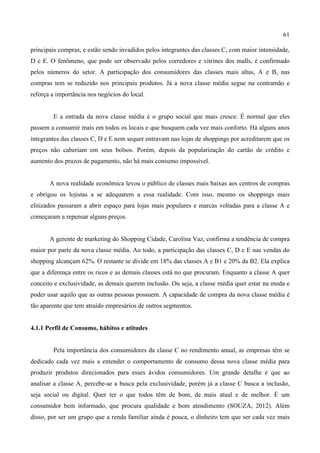 61
principais compras, e estão sendo invadidos pelos integrantes das classes C, com maior intensidade,
D e E. O fenômeno, que pode ser observado pelos corredores e vitrines dos malls, é confirmado
pelos números do setor. A participação dos consumidores das classes mais altas, A e B, nas
compras tem se reduzido nos principais produtos. Já a nova classe média segue na contramão e
reforça a importância nos negócios do local.
E a entrada da nova classe média é o grupo social que mais cresce. É normal que eles
passem a consumir mais em todos os locais e que busquem cada vez mais conforto. Há alguns anos
integrantes das classes C, D e E nem sequer entravam nas lojas de shoppings por acreditarem que os
preços não caberiam em seus bolsos. Porém, depois da popularização do cartão de crédito e
aumento dos prazos de pagamento, não há mais consumo impossível.
A nova realidade econômica levou o público de classes mais baixas aos centros de compras
e obrigou os lojistas a se adequarem a essa realidade. Com isso, mesmo os shoppings mais
elitizados passaram a abrir espaço para lojas mais populares e marcas voltadas para a classe A e
começaram a repensar alguns preços.
A gerente de marketing do Shopping Cidade, Carolina Vaz, confirma a tendência de compra
maior por parte da nova classe média. Ao todo, a participação das classes C, D e E nas vendas do
shopping alcançam 62%. O restante se divide em 18% das classes A e B1 e 20% da B2. Ela explica
que a diferença entre os ricos e as demais classes está no que procuram. Enquanto a classe A quer
conceito e exclusividade, as demais querem inclusão. Ou seja, a classe média quer estar na moda e
poder usar aquilo que as outras pessoas possuem. A capacidade de compra da nova classe média é
tão aparente que tem atraído empresários de outros segmentos.
4.1.1 Perfil de Consumo, hábitos e atitudes
Pela importância dos consumidores da classe C no rendimento anual, as empresas têm se
dedicado cada vez mais a entender o comportamento de consumo dessa nova classe média para
produzir produtos direcionados para esses ávidos consumidores. Um grande detalhe é que ao
analisar a classe A, percebe-se a busca pela exclusividade, porém já a classe C busca a inclusão,
seja social ou digital. Quer ter o que todos têm de bom, de mais atual e de melhor. É um
consumidor bem informado, que procura qualidade e bom atendimento (SOUZA, 2012). Além
disso, por ser um grupo que a renda familiar ainda é pouca, o dinheiro tem que ser cada vez mais
 