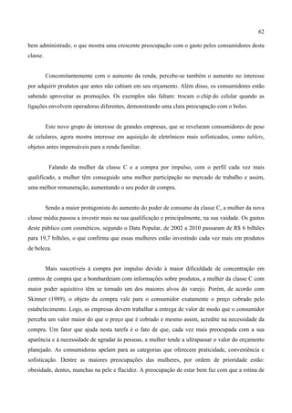 62
bem administrado, o que mostra uma crescente preocupação com o gasto pelos consumidores desta
classe.
Concomitantemente com o aumento da renda, percebe-se também o aumento no interesse
por adquirir produtos que antes não cabiam em seu orçamento. Além disso, os consumidores estão
sabendo aproveitar as promoções. Os exemplos não faltam: trocam o chip do celular quando as
ligações envolvem operadoras diferentes, demonstrando uma clara preocupação com o bolso.
Este novo grupo de interesse de grandes empresas, que se revelaram consumidores de peso
de celulares, agora mostra interesse em aquisição de eletrônicos mais sofisticados, como tablets,
objetos antes impensáveis para a renda familiar.
Falando da mulher da classe C e a compra por impulso, com o perfil cada vez mais
qualificado, a mulher têm conseguido uma melhor participação no mercado de trabalho e assim,
uma melhor remuneração, aumentando o seu poder de compra.
Sendo a maior protagonista do aumento do poder de consumo da classe C, a mulher da nova
classe média passou a investir mais na sua qualificação e principalmente, na sua vaidade. Os gastos
deste público com cosméticos, segundo o Data Popular, de 2002 a 2010 passaram de R$ 6 bilhões
para 19,7 bilhões, o que confirma que essas mulheres estão investindo cada vez mais em produtos
de beleza.
Mais suscetíveis à compra por impulso devido à maior dificuldade de concentração em
centros de compra que a bombardeiam com informações sobre produtos, a mulher da classe C com
maior poder aquisitivo têm se tornado um dos maiores alvos do varejo. Porém, de acordo com
Skinner (1989), o objeto da compra vale para o consumidor exatamente o preço cobrado pelo
estabelecimento. Logo, as empresas devem trabalhar a entrega de valor de modo que o consumidor
perceba um valor maior do que o preço que é cobrado e mesmo assim, acredite na necessidade da
compra. Um fator que ajuda nesta tarefa é o fato de que, cada vez mais preocupada com a sua
aparência e à necessidade de agradar às pessoas, a mulher tende a ultrapassar o valor do orçamento
planejado. As consumidoras apelam para as categorias que oferecem praticidade, conveniência e
sofisticação. Dentre as maiores preocupações das mulheres, por ordem de prioridade estão:
obesidade, dentes, manchas na pele e flacidez. A preocupação de estar bem faz com que a rotina de
 