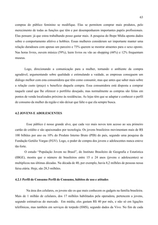 63
compras do público feminino se modifique. Elas se permitem comprar mais produtos, pelo
merecimento de todas as funções que têm e por desempenharem importantes papéis profissionais.
Elas pensam: já que estou trabalhando posso gastar mais. A pesquisa do Ibope Mídia aponta dados
sobre o comportamento afetivo e hobbies. Essas mulheres consideram ser importante manter uma
relação duradoura com apenas um parceiro e 73% querem se mostrar atraentes para o sexo oposto.
Nas horas livres, ouvem música (59%), leem livros ou vão ao shopping (44%) e 12% frequentam
museus.
Logo, direcionando a comunicação para a mulher, tornando o ambiente da compra
agradável, argumentando sobre qualidade e estimulando a vaidade, as empresas conseguem um
diálogo melhor com esta consumidora que têm como consumir, mas que antes que saber mais sobre
a relação custo (preço) x benefício daquela compra. Essa consumidora está disposta a comprar
naquele canal que lhe oferecer o portfólio desejado, mas normalmente as compras são feitas em
pontos de venda localizados próximo às residências. As lojas têm que se adaptar e conhecer o perfil
de consumo da mulher da região e não deixar que falte o que ela sempre busca.
4.2 JOVENS E ADOLESCENTES
Esse público é nosso grande alvo, que cada vez mais novos tem acesso ao seu primeiro
cartão de crédito e são apaixonados por tecnologia. Os jovens brasileiros movimentam mais de R$
100 bilhões por ano ou 10% do Produto Interno Bruto (PIB) do país, segundo uma pesquisa da
Fundação Getúlio Vargas (FGV). Logo, o poder de compra dos jovens e adolescentes nunca esteve
tão forte.
O estudo “População Jovem no Brasil”, do Instituto Brasileiro de Geografia e Estatística
(IBGE), mostra que o número de brasileiros entre 15 e 24 anos (jovens e adolescentes) se
multiplicou nas últimas décadas. Na década de 40, por exemplo, havia 8,2 milhões de pessoas nessa
faixa etária. Hoje, são 28,3 milhões.
4.2.1 Perfil de Consumo Perfil de Consumo, hábitos de uso e atitudes
Na área dos celulares, os jovens são os que mais conhecem os gadgets na família brasileira.
Mais de 1 milhão de celulares, dos 17 milhões habilitados pela operadora, pertencem a jovens,
segundo estimativas do mercado. Em média, eles gastam R$ 40 por mês, e não só em ligações
telefônicas, mas também em serviços de torpedo (SMS), segundo dados da Vivo. No fim de cada
 