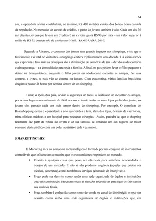 64
ano, a operadora afirma contabilizar, no mínimo, R$ 480 milhões vindos dos bolsos dessa camada
da população. No mercado de cartões de crédito, o gasto do jovens também é alto. Cada um dos 30
mil clientes jovens que levam um Credicard na carteira gasta R$ 90 por mês – um valor superior à
média de R$ 72 do mercado de cartões no Brasil. (SAMBRANA, 2010)
Segundo a Abrasce, o consumo dos jovens tem grande impacto nos shoppings, visto que o
faturamento e o total de visitantes a shoppings centers triplicaram em uma década. Há várias razões
que explicam o fato, mas as principais são a diminuição do comércio de rua – devido ao desconforto
e a insegurança – e a comodidade para toda a família. Afinal, os pais podem levar o filho pequeno e
deixar na brinquedoteca, enquanto o filho jovem ou adolescente encontra os amigos, faz suas
compras e livres, os pais vão ao cinema ou jantam. Com essa rotina, várias famílias brasileiras
chegam a passar 20 horas por semana dentro de um shopping.
Tendo o apoio dos pais, devido à segurança do local, a facilidade de encontrar os amigos,
por serem lugares normalmente de fácil acesso, e tendo todas as suas lojas preferidas juntas, os
jovens têm passado cada vez mais tempo dentro de shoppings. Por exemplo, O complexo do
Barrashopping ocupa o equivalente a oito quarteirões e tem, além das lojas, dezenas de escritórios,
trinta clínicas médicas e um hospital para pequenas cirurgias. Assim, percebe-se, que o shopping
realmente faz parte da rotina do jovem e de sua família, se tornando um dos lugares de maior
consumo deste público com um poder aquisitivo cada vez maior.
5 MARKETING MIX
O Marketing mix ou composto mercadológico é formado por um conjunto de instrumentos
controláveis que influenciam a maneira que os consumidores respondem ao mercado.
 Produto é qualquer coisa que possa ser oferecida para satisfazer necessidades e
desejos de um mercado. E não só são produtos tangíveis (aqueles que podem ser
tocados, concretos), como também os serviços (chamado de intangíveis).
 Preço pode ser descrito como sendo uma rede organizada de órgãos e instituições
que, em combinação, executam todas as funções necessárias para ligar os fabricantes
aos usuários finais.
 Praça também é conhecida como ponto-de-venda ou canal de distribuição e pode ser
descrito como sendo uma rede organizada de órgãos e instituições que, em
 