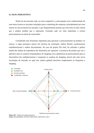 66
6.1 MAPA PERCEPTIVO
Diante de um mercado cada vez mais competitivo, a preocupação com a administração de
uma marca tornou-se um ponto estratégico para o marketing das empresas, principalmente por estar
imersa em uma economia de mercado, o que frequentemente permite que esta torne-se mais valiosa
que o próprio produto que a representa. Tornando cada vez mais importante o correto
posicionamento na mente do consumidor.
Considerada uma ferramenta importante para gerenciar o posicionamento de produtos ou
marcas, o mapa perceptivo possui três técnicas de construção: análise fatorial, escalonamento
multidimensional e análise discriminante. No caso do projeto We look, foi utilizado o gráfico
aranha das médias de importância das dimensões por segmento. A promessa do projeto que une o
aplicativo para os usuários frequentadores do shopping com a plataforma de gerenciamento para os
funcionários dos estabelecimentos é conquistar os usuários do shopping, através das mais novas
tecnologias do mercado, no qual este usuário ganhará descontos simplesmente ao frequentar o
shopping.
Figura 40 – Gráfico do mapa perceptivo.
Fonte: MALHEIROS, NEVES, PHAETON, SANTANA, 2013.
 